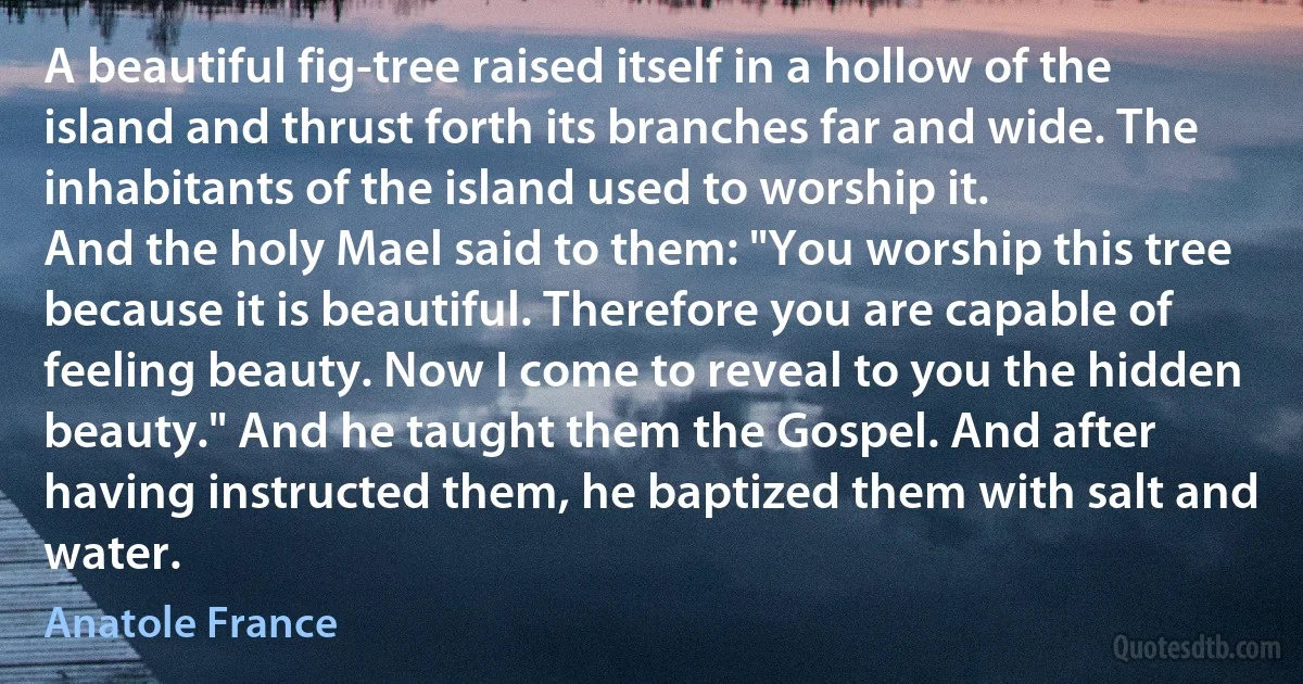 A beautiful fig-tree raised itself in a hollow of the island and thrust forth its branches far and wide. The inhabitants of the island used to worship it.
And the holy Mael said to them: "You worship this tree because it is beautiful. Therefore you are capable of feeling beauty. Now I come to reveal to you the hidden beauty." And he taught them the Gospel. And after having instructed them, he baptized them with salt and water. (Anatole France)