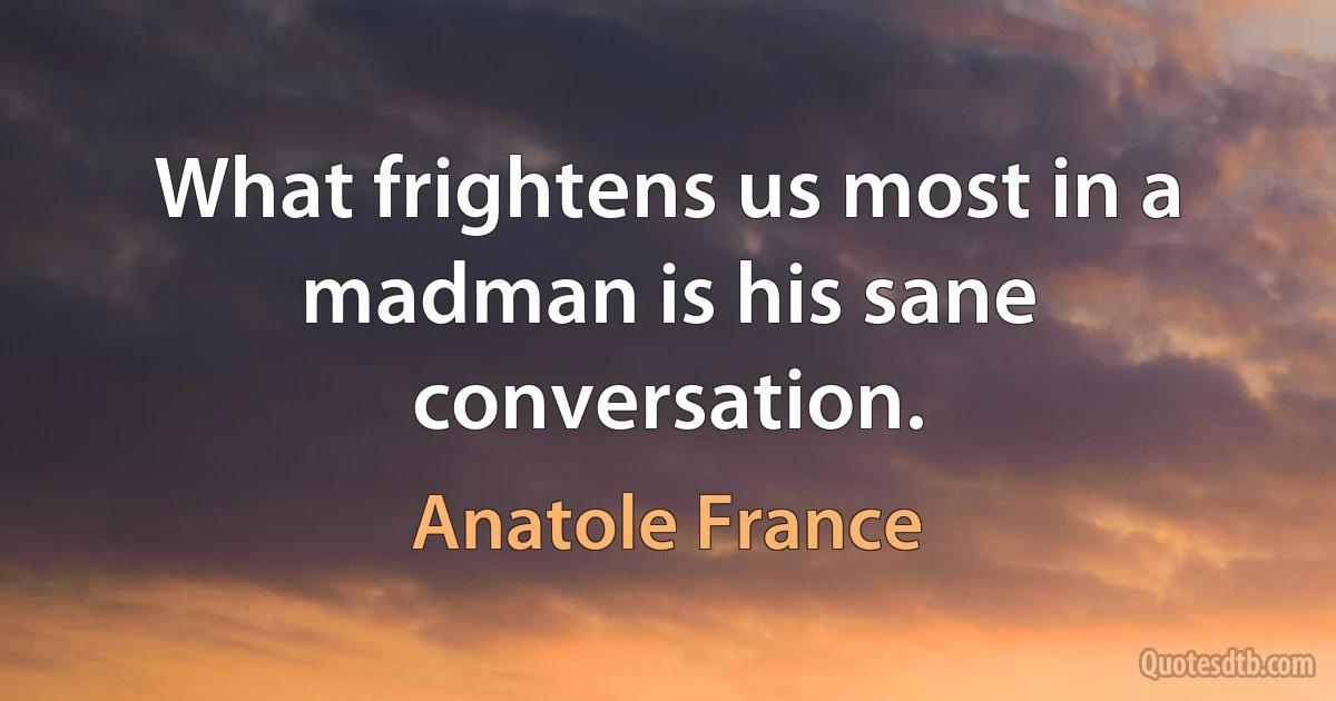 What frightens us most in a madman is his sane conversation. (Anatole France)