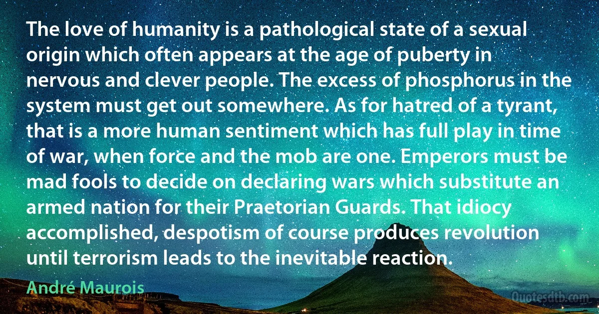 The love of humanity is a pathological state of a sexual origin which often appears at the age of puberty in nervous and clever people. The excess of phosphorus in the system must get out somewhere. As for hatred of a tyrant, that is a more human sentiment which has full play in time of war, when force and the mob are one. Emperors must be mad fools to decide on declaring wars which substitute an armed nation for their Praetorian Guards. That idiocy accomplished, despotism of course produces revolution until terrorism leads to the inevitable reaction. (André Maurois)