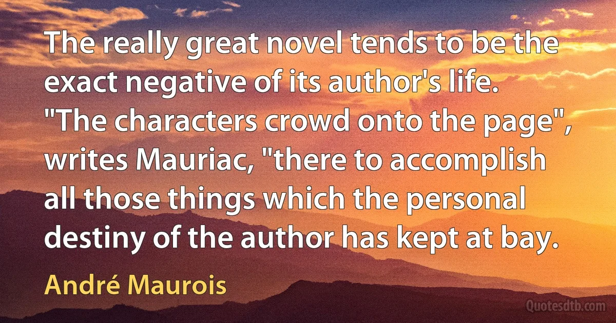 The really great novel tends to be the exact negative of its author's life. "The characters crowd onto the page", writes Mauriac, "there to accomplish all those things which the personal destiny of the author has kept at bay. (André Maurois)