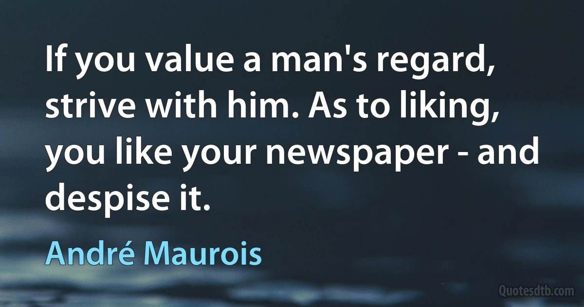 If you value a man's regard, strive with him. As to liking, you like your newspaper - and despise it. (André Maurois)