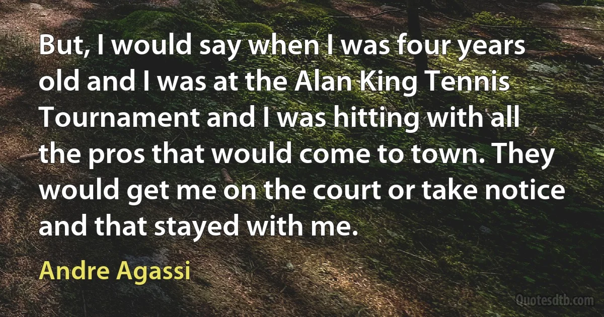 But, I would say when I was four years old and I was at the Alan King Tennis Tournament and I was hitting with all the pros that would come to town. They would get me on the court or take notice and that stayed with me. (Andre Agassi)