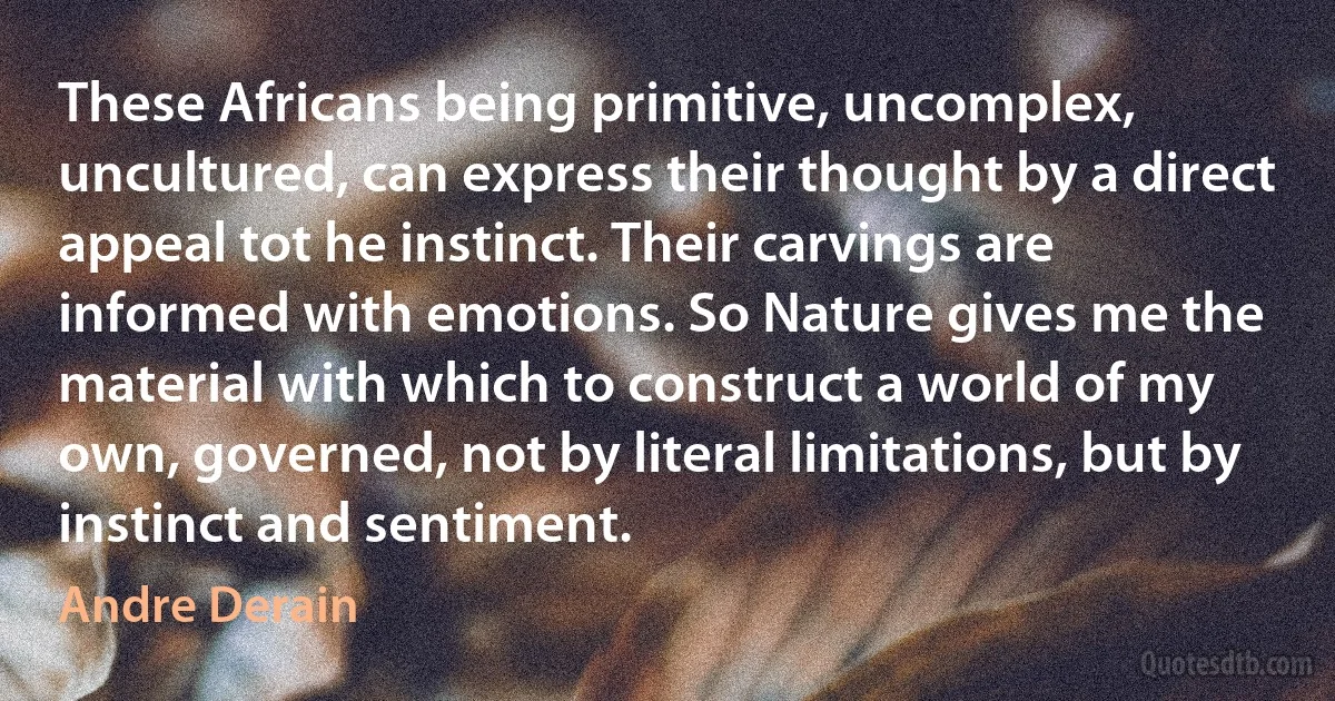 These Africans being primitive, uncomplex, uncultured, can express their thought by a direct appeal tot he instinct. Their carvings are informed with emotions. So Nature gives me the material with which to construct a world of my own, governed, not by literal limitations, but by instinct and sentiment. (Andre Derain)