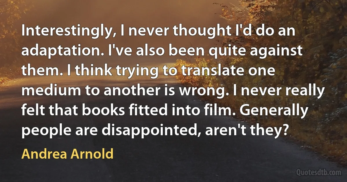 Interestingly, I never thought I'd do an adaptation. I've also been quite against them. I think trying to translate one medium to another is wrong. I never really felt that books fitted into film. Generally people are disappointed, aren't they? (Andrea Arnold)