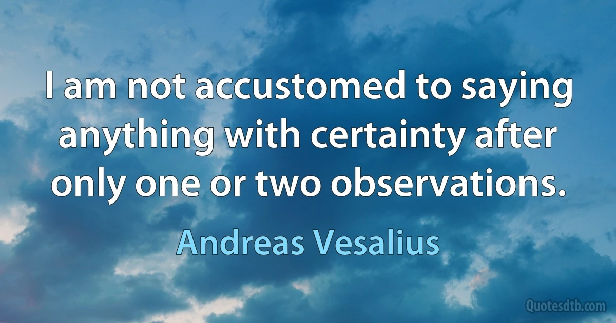 I am not accustomed to saying anything with certainty after only one or two observations. (Andreas Vesalius)