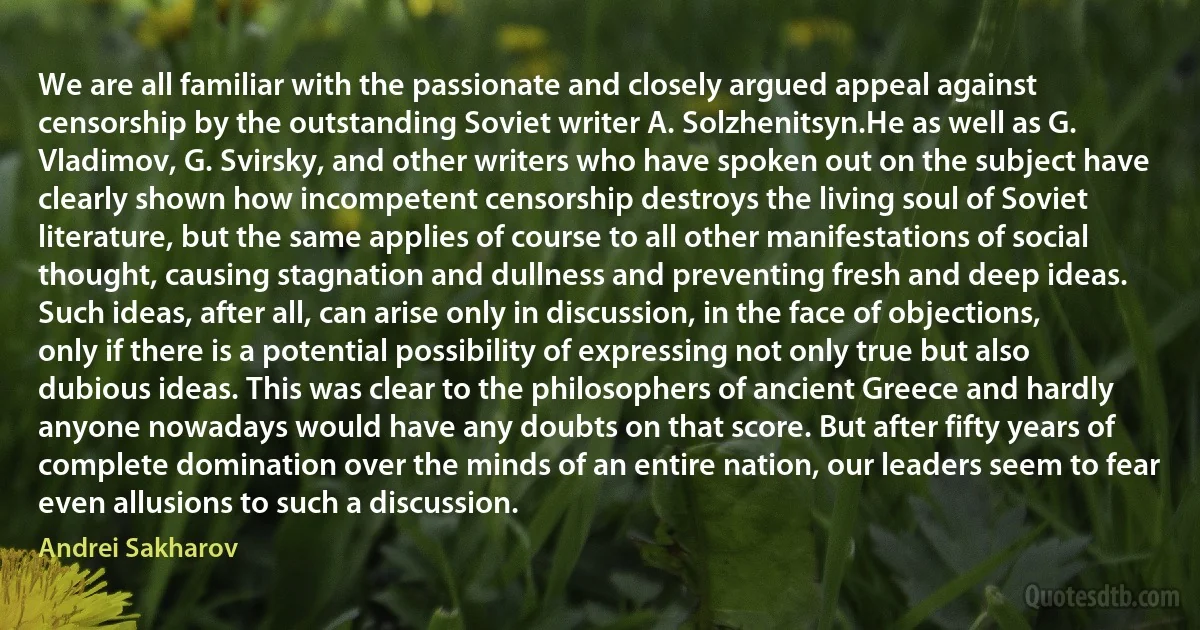 We are all familiar with the passionate and closely argued appeal against censorship by the outstanding Soviet writer A. Solzhenitsyn.He as well as G. Vladimov, G. Svirsky, and other writers who have spoken out on the subject have clearly shown how incompetent censorship destroys the living soul of Soviet literature, but the same applies of course to all other manifestations of social thought, causing stagnation and dullness and preventing fresh and deep ideas.
Such ideas, after all, can arise only in discussion, in the face of objections, only if there is a potential possibility of expressing not only true but also dubious ideas. This was clear to the philosophers of ancient Greece and hardly anyone nowadays would have any doubts on that score. But after fifty years of complete domination over the minds of an entire nation, our leaders seem to fear even allusions to such a discussion. (Andrei Sakharov)