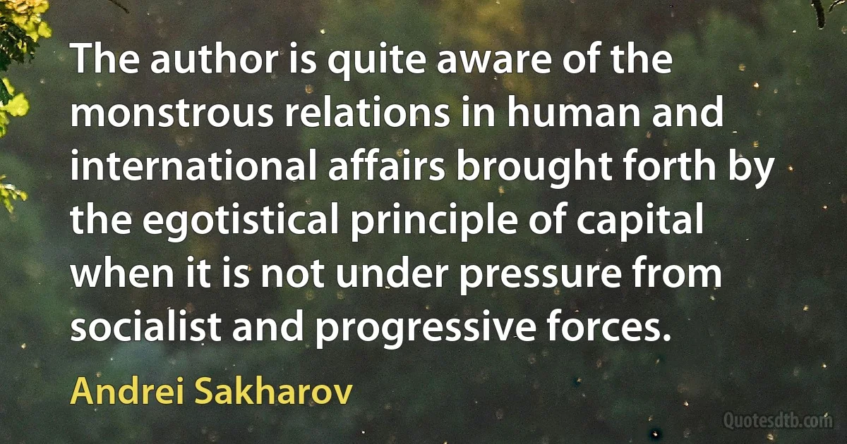 The author is quite aware of the monstrous relations in human and international affairs brought forth by the egotistical principle of capital when it is not under pressure from socialist and progressive forces. (Andrei Sakharov)