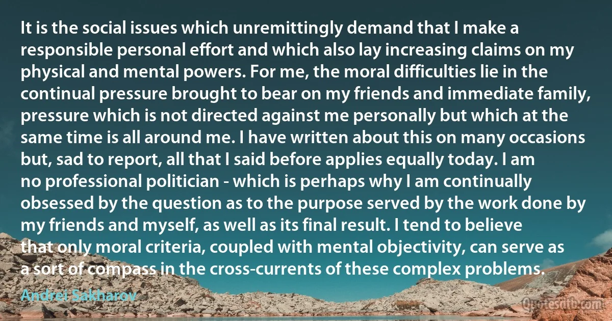 It is the social issues which unremittingly demand that I make a responsible personal effort and which also lay increasing claims on my physical and mental powers. For me, the moral difficulties lie in the continual pressure brought to bear on my friends and immediate family, pressure which is not directed against me personally but which at the same time is all around me. I have written about this on many occasions but, sad to report, all that I said before applies equally today. I am no professional politician - which is perhaps why I am continually obsessed by the question as to the purpose served by the work done by my friends and myself, as well as its final result. I tend to believe that only moral criteria, coupled with mental objectivity, can serve as a sort of compass in the cross-currents of these complex problems. (Andrei Sakharov)