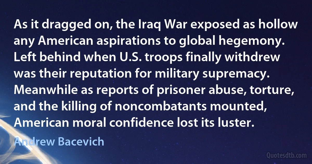 As it dragged on, the Iraq War exposed as hollow any American aspirations to global hegemony. Left behind when U.S. troops finally withdrew was their reputation for military supremacy. Meanwhile as reports of prisoner abuse, torture, and the killing of noncombatants mounted, American moral confidence lost its luster. (Andrew Bacevich)