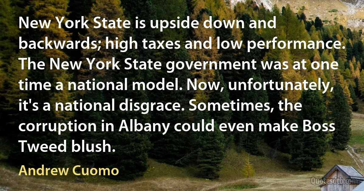 New York State is upside down and backwards; high taxes and low performance. The New York State government was at one time a national model. Now, unfortunately, it's a national disgrace. Sometimes, the corruption in Albany could even make Boss Tweed blush. (Andrew Cuomo)