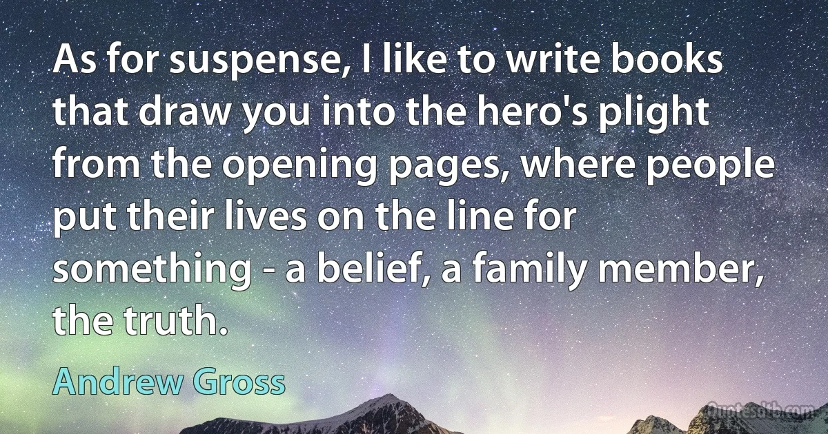 As for suspense, I like to write books that draw you into the hero's plight from the opening pages, where people put their lives on the line for something - a belief, a family member, the truth. (Andrew Gross)