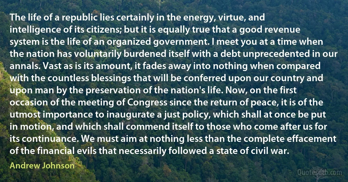 The life of a republic lies certainly in the energy, virtue, and intelligence of its citizens; but it is equally true that a good revenue system is the life of an organized government. I meet you at a time when the nation has voluntarily burdened itself with a debt unprecedented in our annals. Vast as is its amount, it fades away into nothing when compared with the countless blessings that will be conferred upon our country and upon man by the preservation of the nation's life. Now, on the first occasion of the meeting of Congress since the return of peace, it is of the utmost importance to inaugurate a just policy, which shall at once be put in motion, and which shall commend itself to those who come after us for its continuance. We must aim at nothing less than the complete effacement of the financial evils that necessarily followed a state of civil war. (Andrew Johnson)