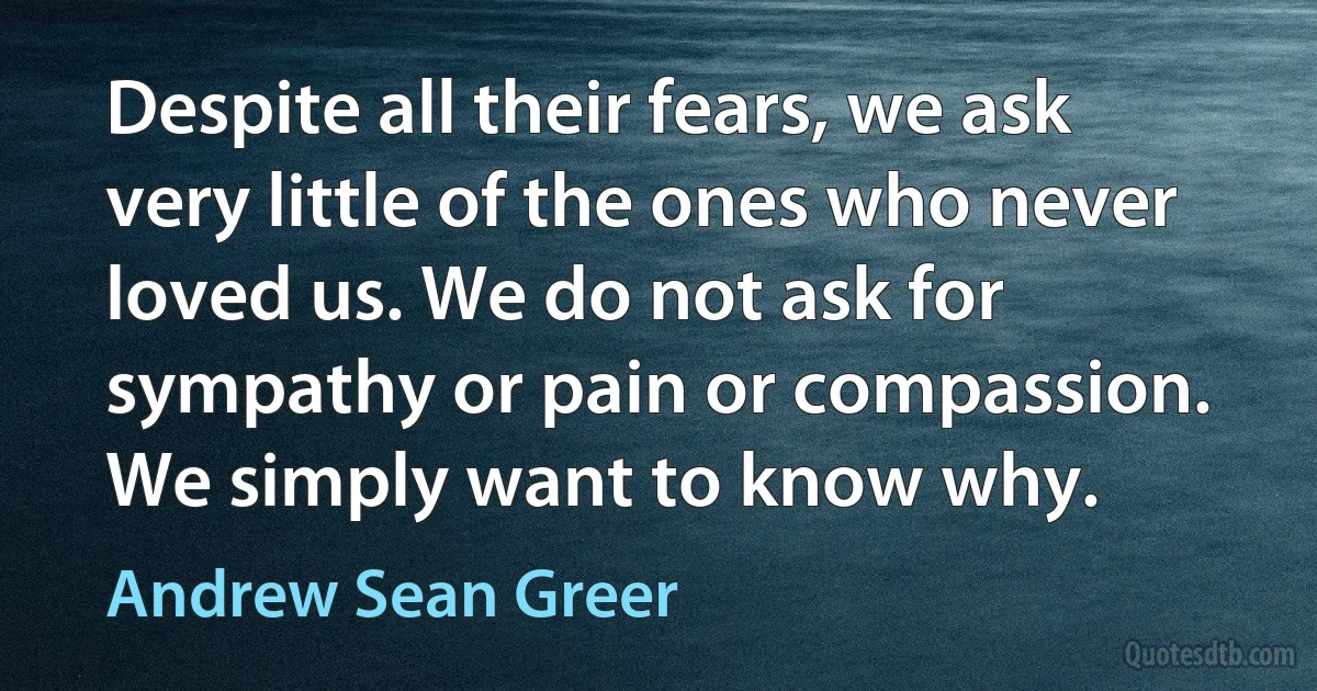 Despite all their fears, we ask very little of the ones who never loved us. We do not ask for sympathy or pain or compassion. We simply want to know why. (Andrew Sean Greer)