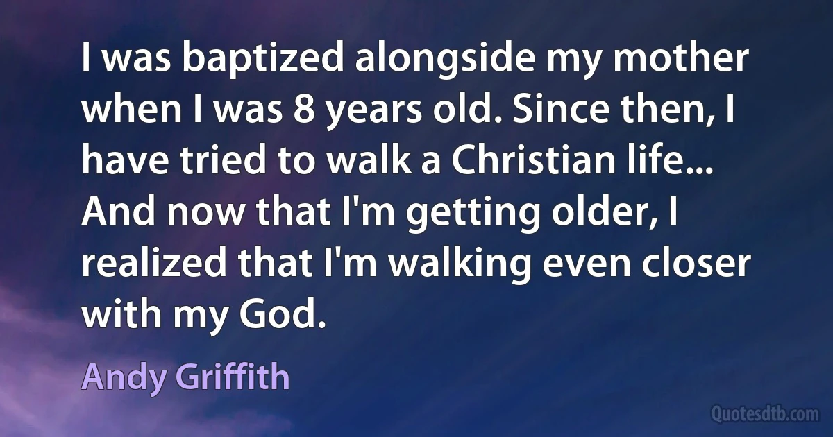 I was baptized alongside my mother when I was 8 years old. Since then, I have tried to walk a Christian life... And now that I'm getting older, I realized that I'm walking even closer with my God. (Andy Griffith)