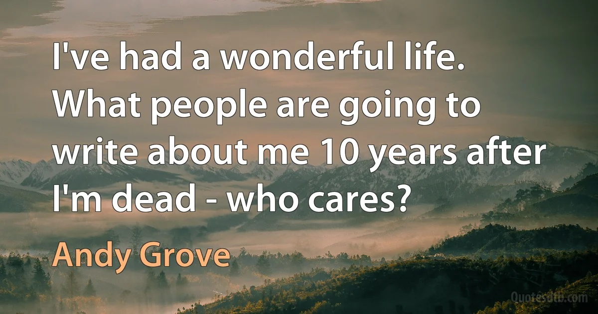 I've had a wonderful life. What people are going to write about me 10 years after I'm dead - who cares? (Andy Grove)