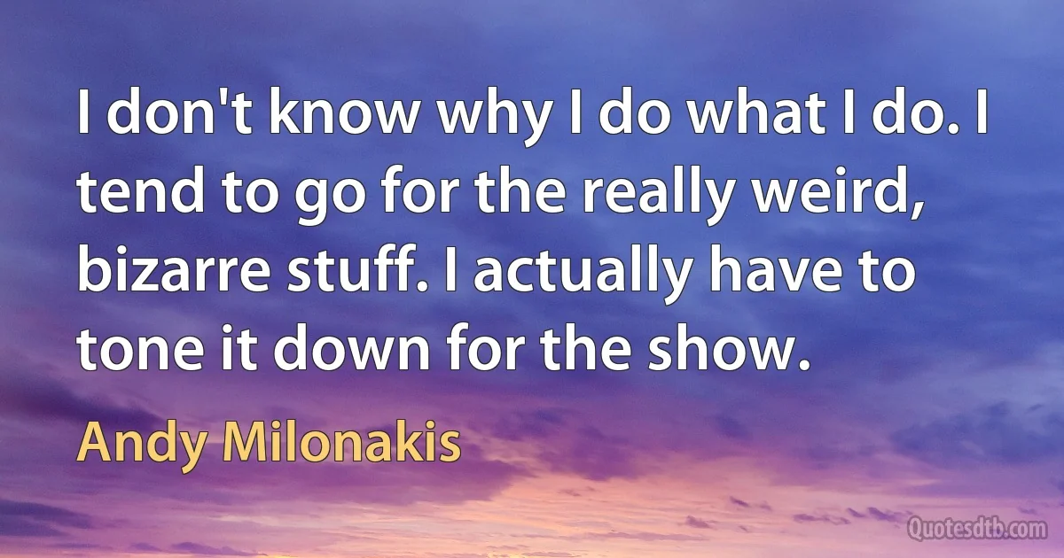 I don't know why I do what I do. I tend to go for the really weird, bizarre stuff. I actually have to tone it down for the show. (Andy Milonakis)