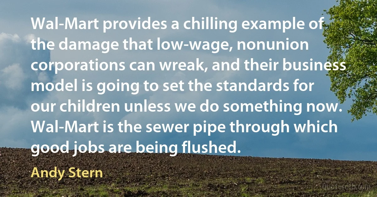 Wal-Mart provides a chilling example of the damage that low-wage, nonunion corporations can wreak, and their business model is going to set the standards for our children unless we do something now. Wal-Mart is the sewer pipe through which good jobs are being flushed. (Andy Stern)