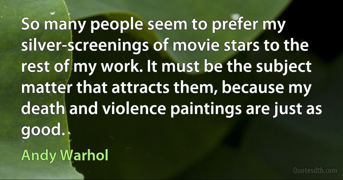 So many people seem to prefer my silver-screenings of movie stars to the rest of my work. It must be the subject matter that attracts them, because my death and violence paintings are just as good. (Andy Warhol)