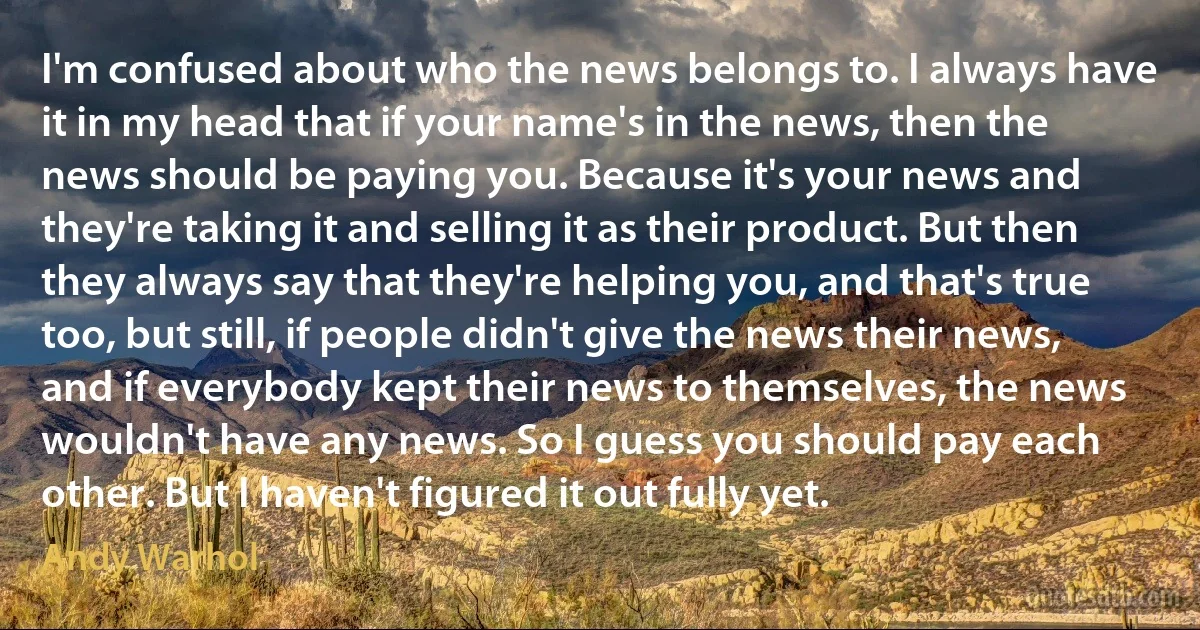 I'm confused about who the news belongs to. I always have it in my head that if your name's in the news, then the news should be paying you. Because it's your news and they're taking it and selling it as their product. But then they always say that they're helping you, and that's true too, but still, if people didn't give the news their news, and if everybody kept their news to themselves, the news wouldn't have any news. So I guess you should pay each other. But I haven't figured it out fully yet. (Andy Warhol)