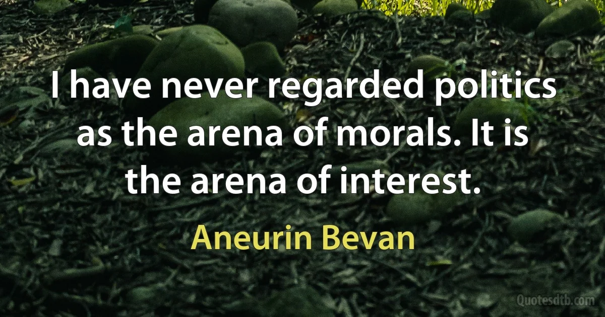 I have never regarded politics as the arena of morals. It is the arena of interest. (Aneurin Bevan)