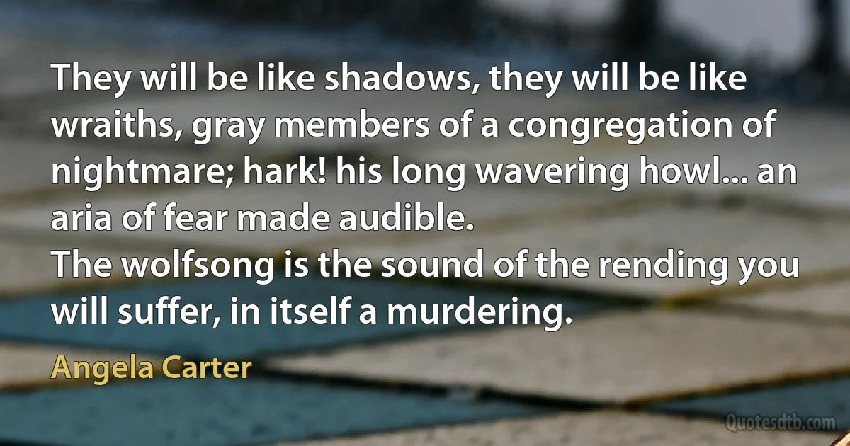 They will be like shadows, they will be like wraiths, gray members of a congregation of nightmare; hark! his long wavering howl... an aria of fear made audible.
The wolfsong is the sound of the rending you will suffer, in itself a murdering. (Angela Carter)