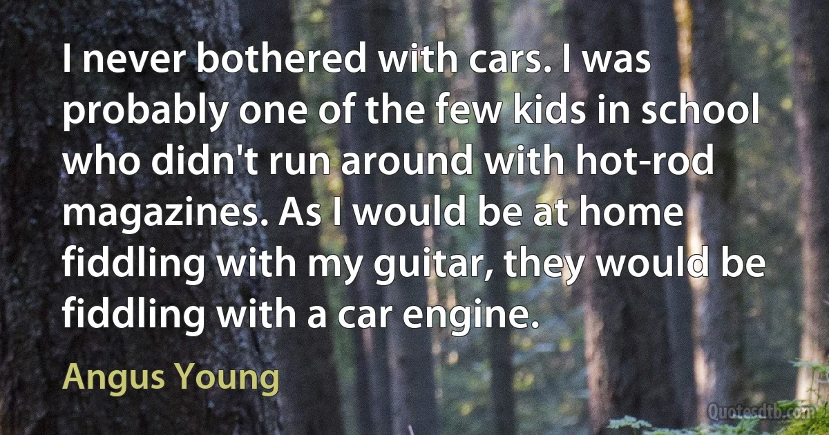 I never bothered with cars. I was probably one of the few kids in school who didn't run around with hot-rod magazines. As I would be at home fiddling with my guitar, they would be fiddling with a car engine. (Angus Young)