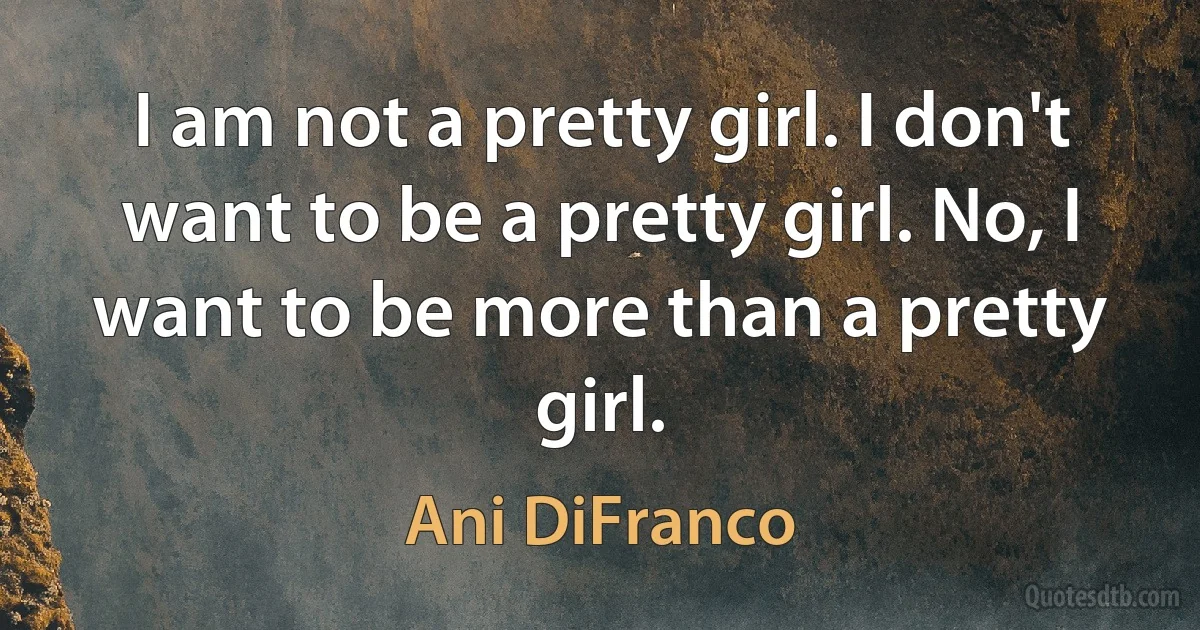 I am not a pretty girl. I don't want to be a pretty girl. No, I want to be more than a pretty girl. (Ani DiFranco)