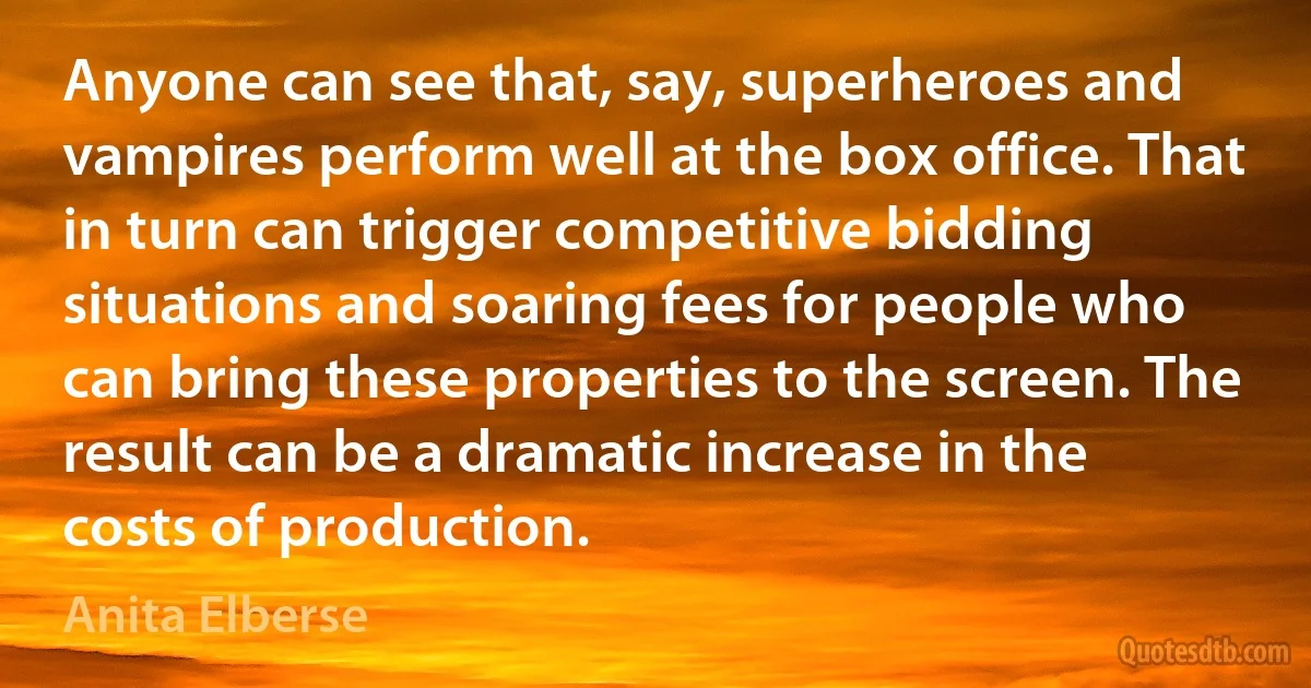 Anyone can see that, say, superheroes and vampires perform well at the box office. That in turn can trigger competitive bidding situations and soaring fees for people who can bring these properties to the screen. The result can be a dramatic increase in the costs of production. (Anita Elberse)