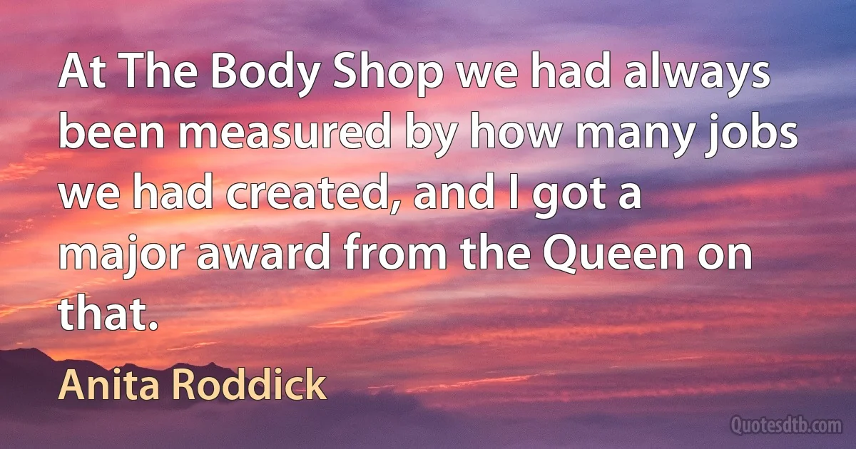 At The Body Shop we had always been measured by how many jobs we had created, and I got a major award from the Queen on that. (Anita Roddick)