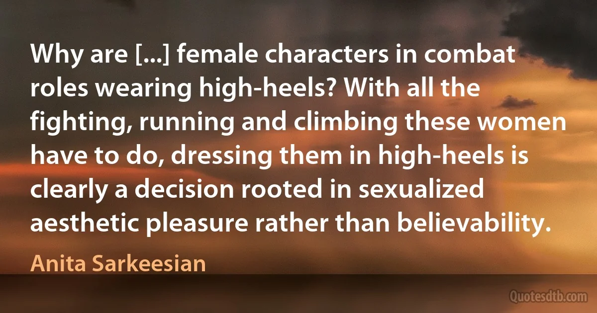 Why are [...] female characters in combat roles wearing high-heels? With all the fighting, running and climbing these women have to do, dressing them in high-heels is clearly a decision rooted in sexualized aesthetic pleasure rather than believability. (Anita Sarkeesian)