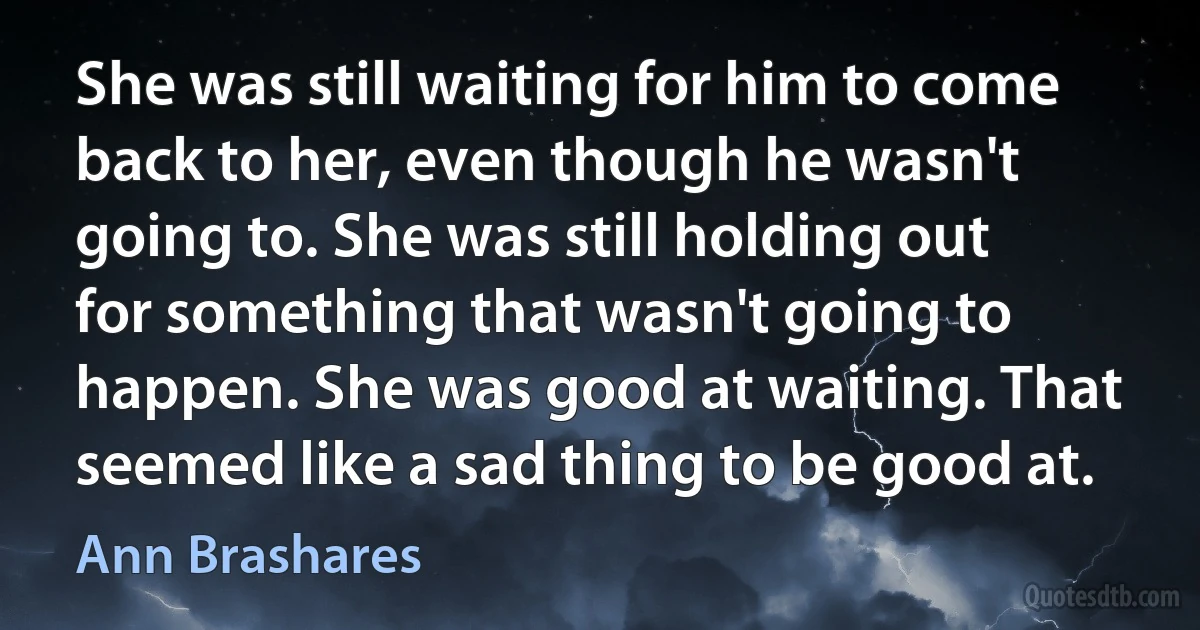 She was still waiting for him to come back to her, even though he wasn't going to. She was still holding out for something that wasn't going to happen. She was good at waiting. That seemed like a sad thing to be good at. (Ann Brashares)