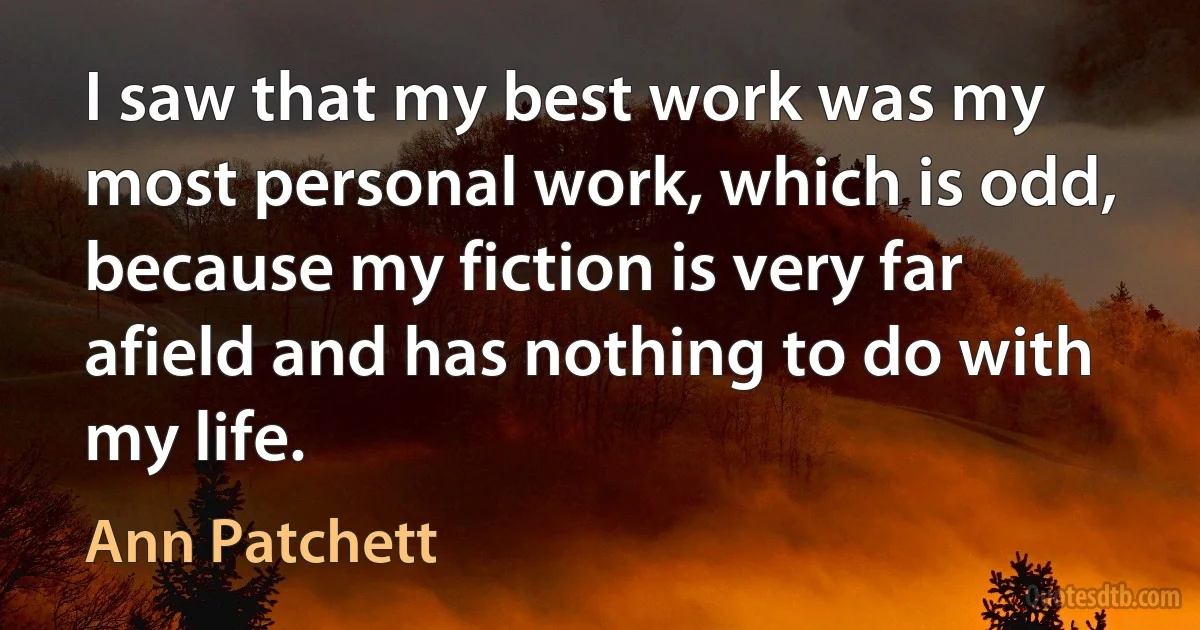 I saw that my best work was my most personal work, which is odd, because my fiction is very far afield and has nothing to do with my life. (Ann Patchett)