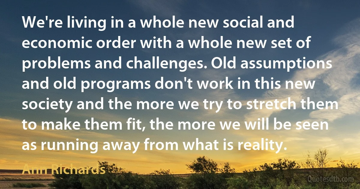 We're living in a whole new social and economic order with a whole new set of problems and challenges. Old assumptions and old programs don't work in this new society and the more we try to stretch them to make them fit, the more we will be seen as running away from what is reality. (Ann Richards)