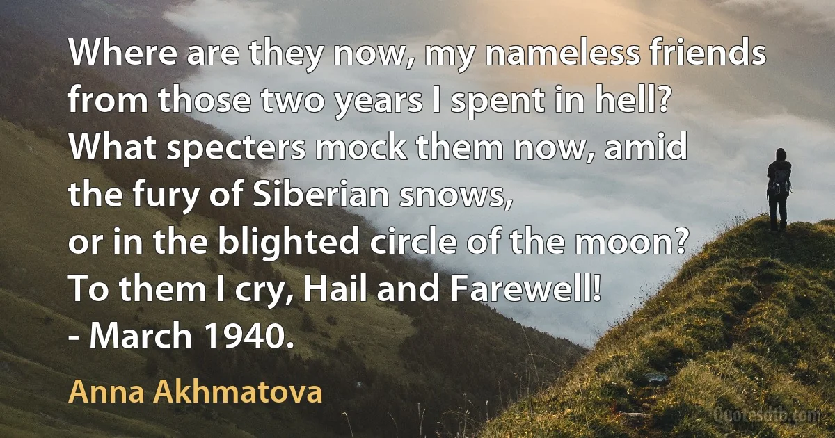 Where are they now, my nameless friends
from those two years I spent in hell?
What specters mock them now, amid
the fury of Siberian snows,
or in the blighted circle of the moon?
To them I cry, Hail and Farewell!
- March 1940. (Anna Akhmatova)