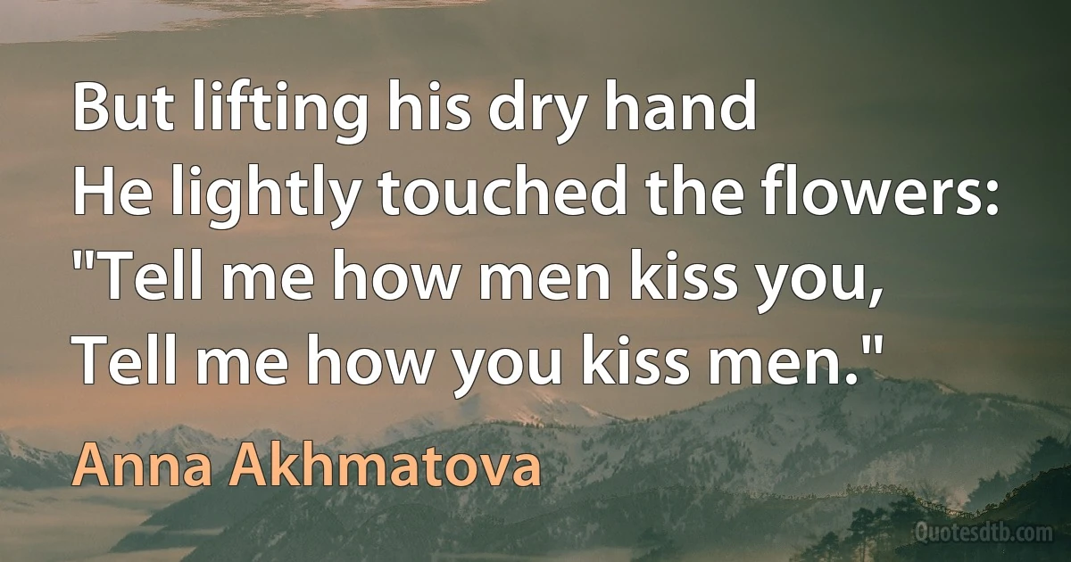 But lifting his dry hand
He lightly touched the flowers:
"Tell me how men kiss you,
Tell me how you kiss men." (Anna Akhmatova)