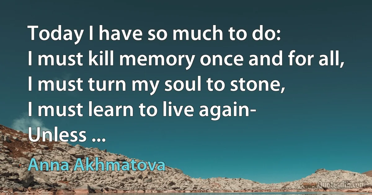 Today I have so much to do:
I must kill memory once and for all,
I must turn my soul to stone,
I must learn to live again-
Unless ... (Anna Akhmatova)