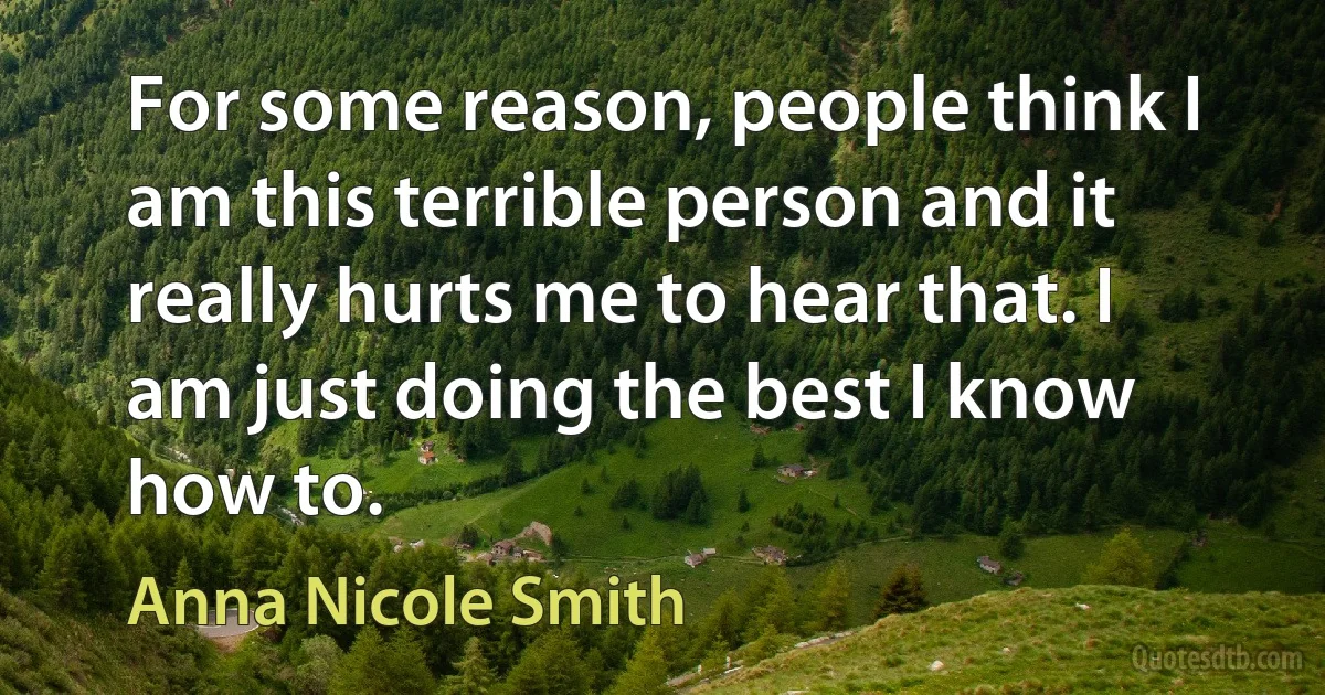 For some reason, people think I am this terrible person and it really hurts me to hear that. I am just doing the best I know how to. (Anna Nicole Smith)