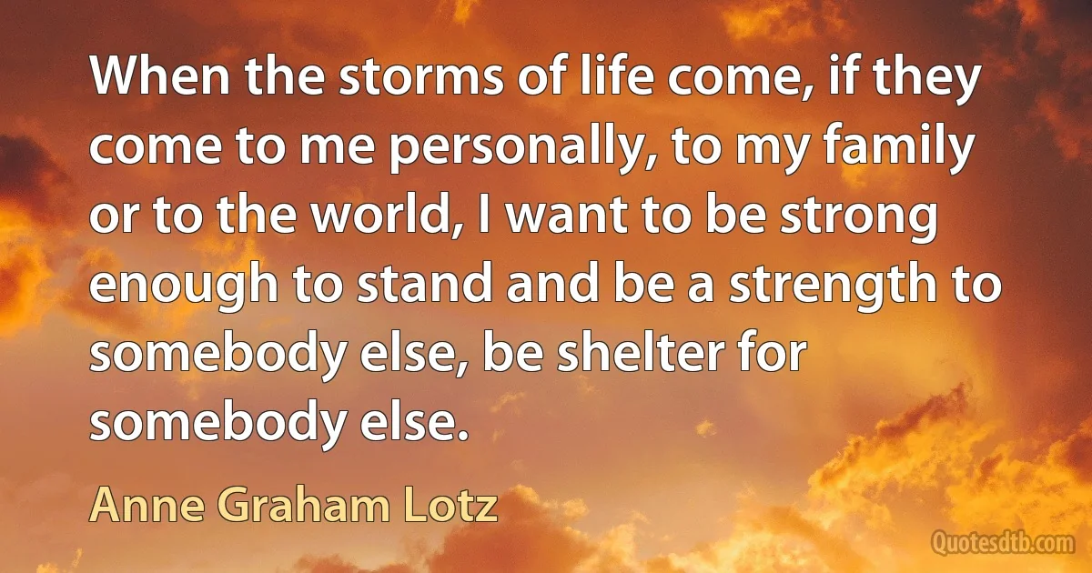 When the storms of life come, if they come to me personally, to my family or to the world, I want to be strong enough to stand and be a strength to somebody else, be shelter for somebody else. (Anne Graham Lotz)