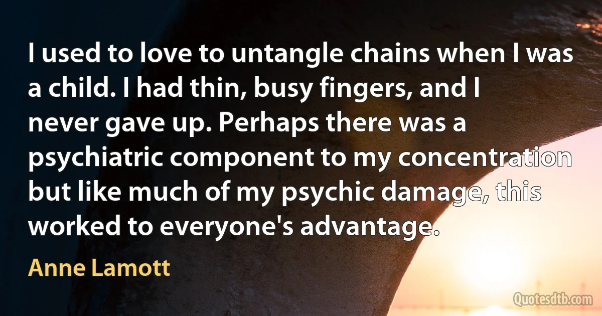 I used to love to untangle chains when I was a child. I had thin, busy fingers, and I never gave up. Perhaps there was a psychiatric component to my concentration but like much of my psychic damage, this worked to everyone's advantage. (Anne Lamott)