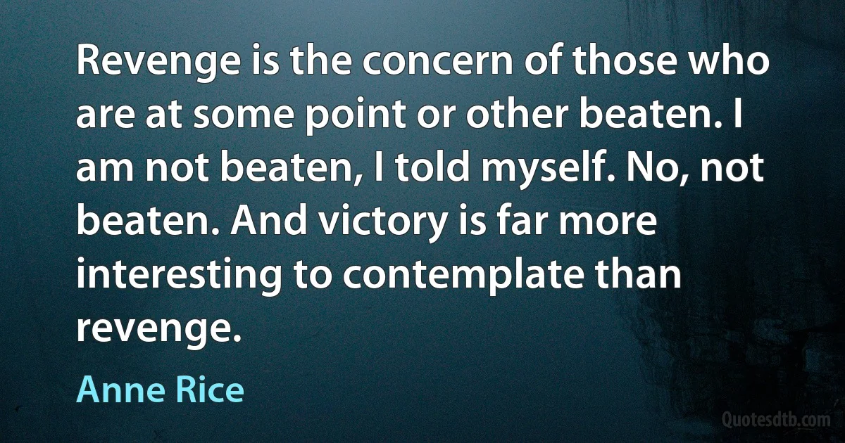 Revenge is the concern of those who are at some point or other beaten. I am not beaten, I told myself. No, not beaten. And victory is far more interesting to contemplate than revenge. (Anne Rice)