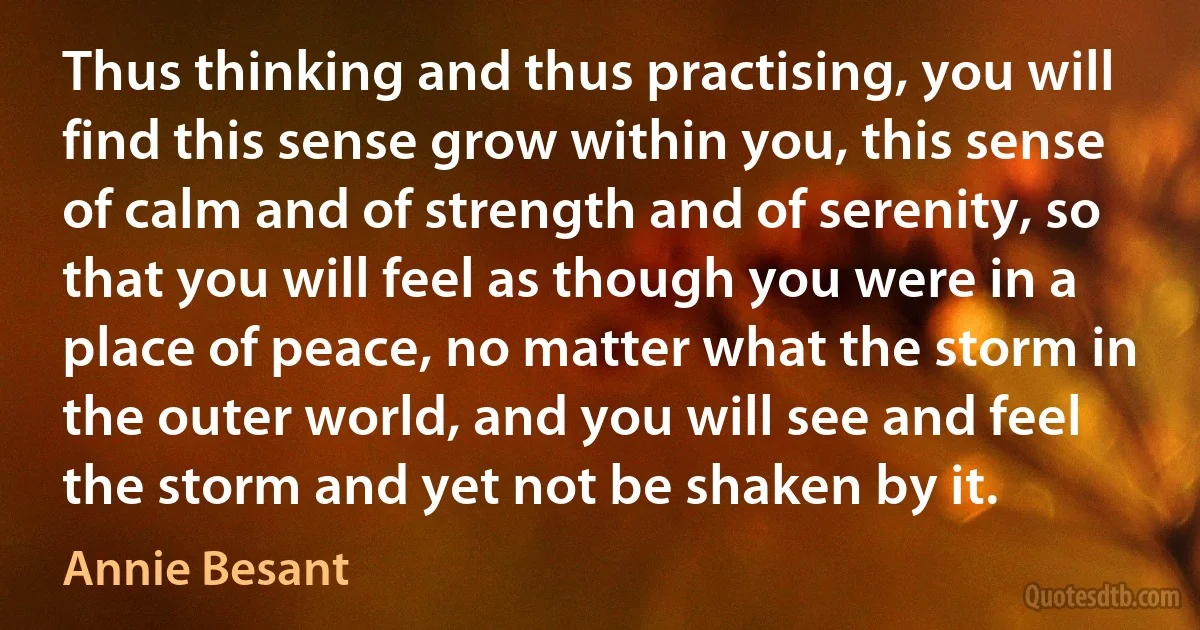 Thus thinking and thus practising, you will find this sense grow within you, this sense of calm and of strength and of serenity, so that you will feel as though you were in a place of peace, no matter what the storm in the outer world, and you will see and feel the storm and yet not be shaken by it. (Annie Besant)