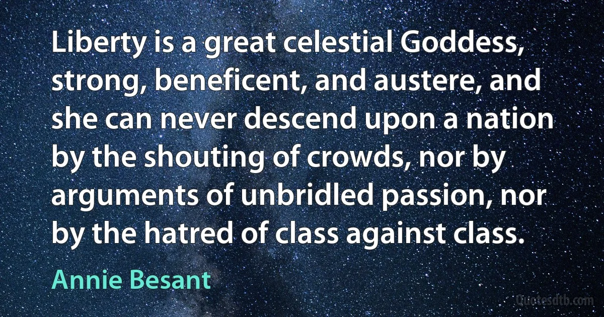 Liberty is a great celestial Goddess, strong, beneficent, and austere, and she can never descend upon a nation by the shouting of crowds, nor by arguments of unbridled passion, nor by the hatred of class against class. (Annie Besant)