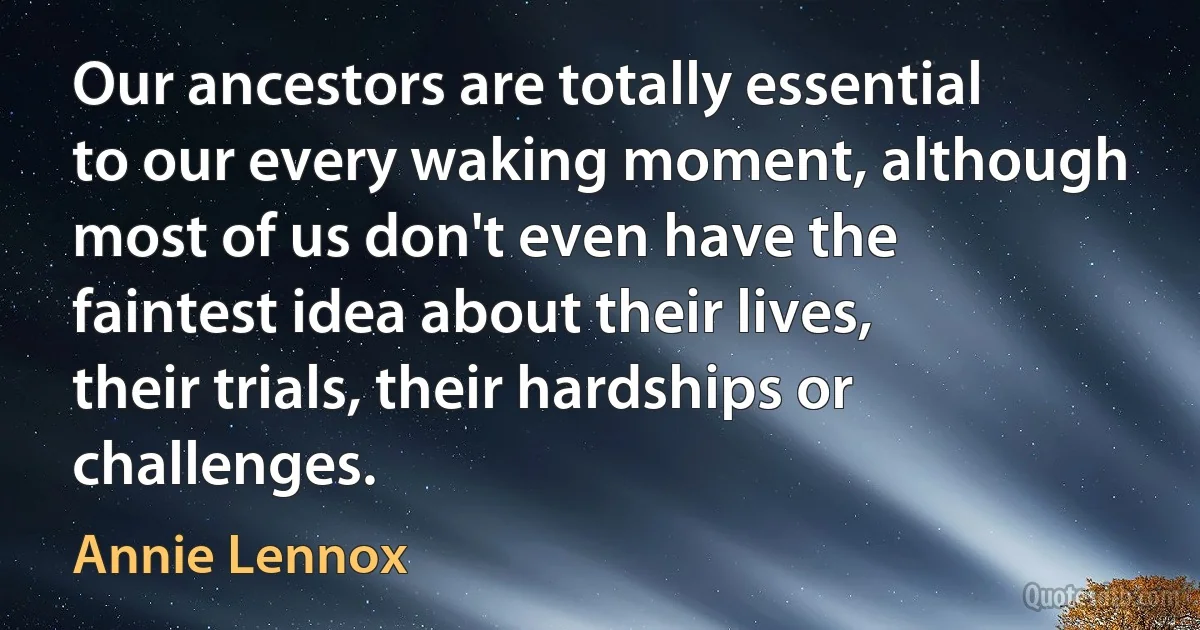 Our ancestors are totally essential to our every waking moment, although most of us don't even have the faintest idea about their lives, their trials, their hardships or challenges. (Annie Lennox)