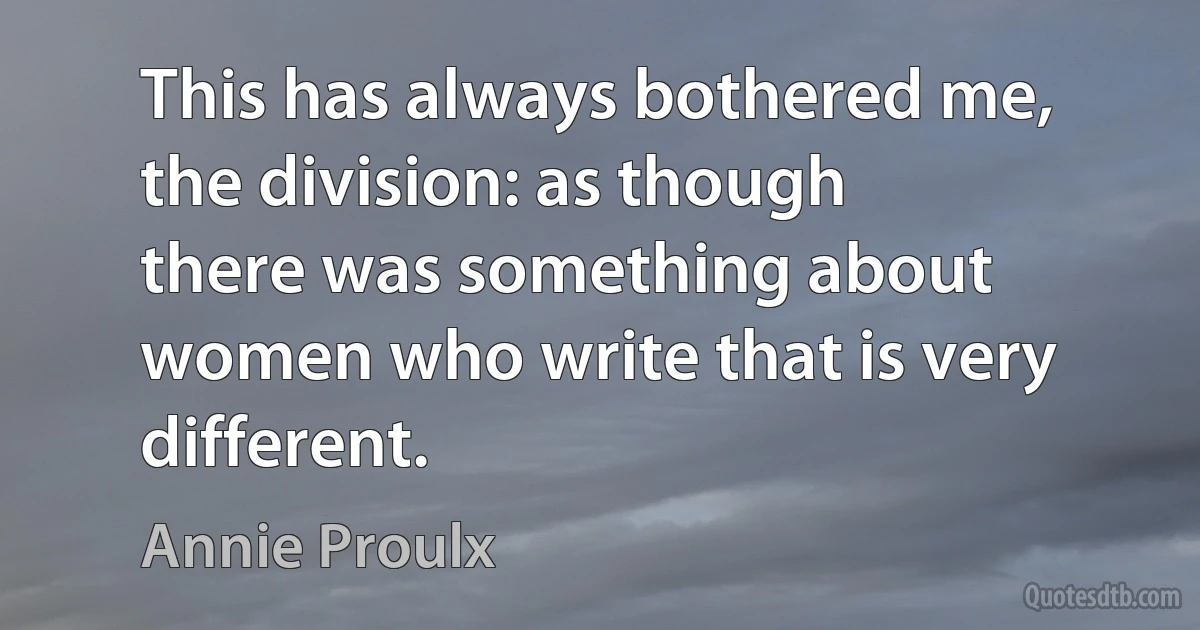 This has always bothered me, the division: as though there was something about women who write that is very different. (Annie Proulx)