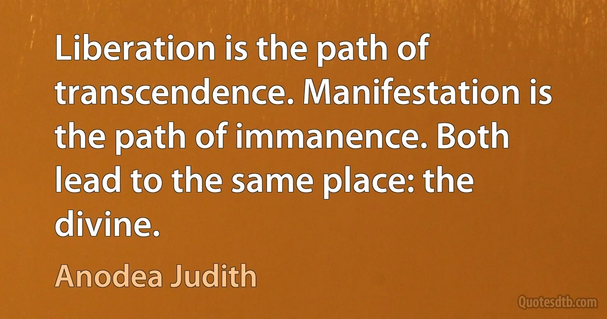 Liberation is the path of transcendence. Manifestation is the path of immanence. Both lead to the same place: the divine. (Anodea Judith)