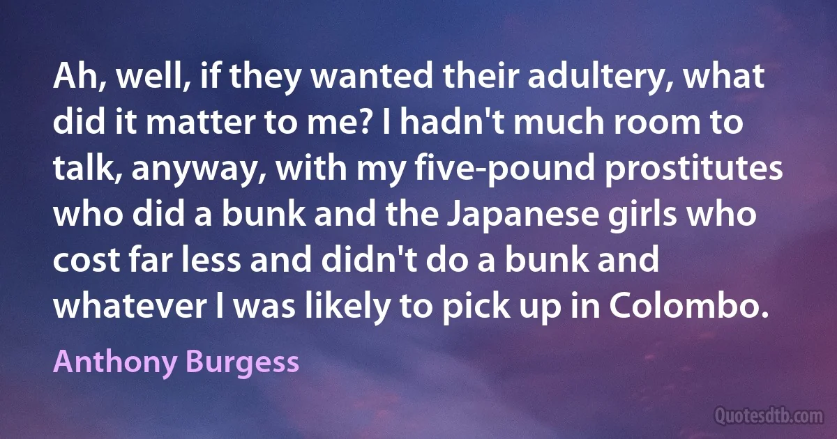 Ah, well, if they wanted their adultery, what did it matter to me? I hadn't much room to talk, anyway, with my five-pound prostitutes who did a bunk and the Japanese girls who cost far less and didn't do a bunk and whatever I was likely to pick up in Colombo. (Anthony Burgess)