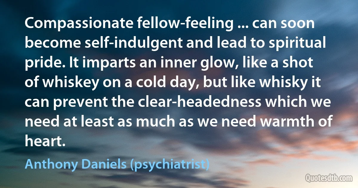 Compassionate fellow-feeling ... can soon become self-indulgent and lead to spiritual pride. It imparts an inner glow, like a shot of whiskey on a cold day, but like whisky it can prevent the clear-headedness which we need at least as much as we need warmth of heart. (Anthony Daniels (psychiatrist))