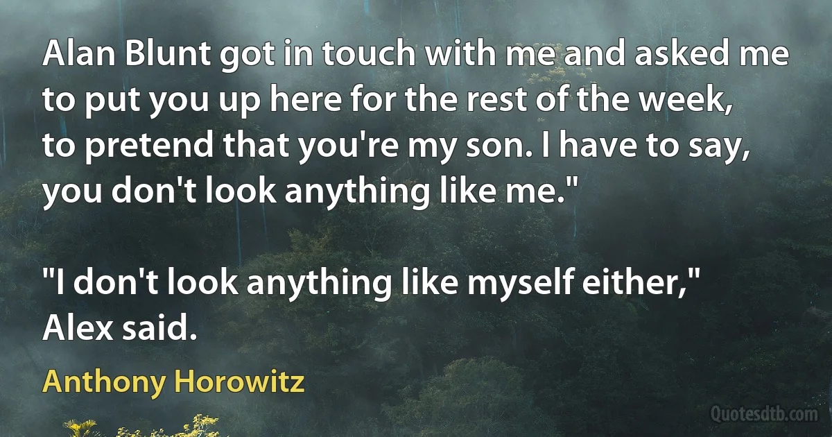 Alan Blunt got in touch with me and asked me to put you up here for the rest of the week, to pretend that you're my son. I have to say, you don't look anything like me."

"I don't look anything like myself either," Alex said. (Anthony Horowitz)