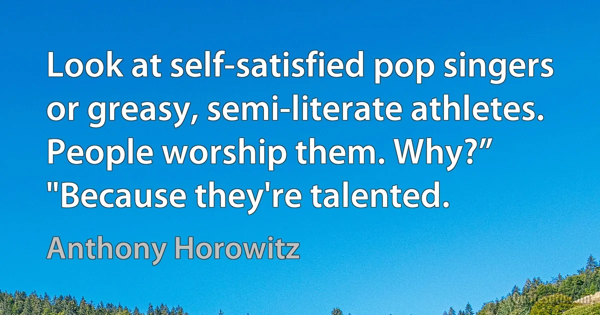 Look at self-satisfied pop singers or greasy, semi-literate athletes. People worship them. Why?” "Because they're talented. (Anthony Horowitz)