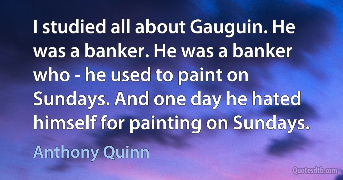 I studied all about Gauguin. He was a banker. He was a banker who - he used to paint on Sundays. And one day he hated himself for painting on Sundays. (Anthony Quinn)